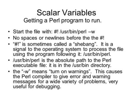 Scalar Variables Start the file with: #! /usr/bin/perl –w No spaces or newlines before the the #! “#!” is sometimes called a “shebang”. It is a signal.