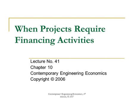 Contemporary Engineering Economics, 4 th edition, © 2007 When Projects Require Financing Activities Lecture No. 41 Chapter 10 Contemporary Engineering.