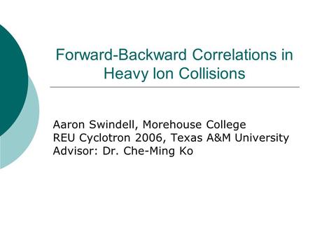 Forward-Backward Correlations in Heavy Ion Collisions Aaron Swindell, Morehouse College REU Cyclotron 2006, Texas A&M University Advisor: Dr. Che-Ming.