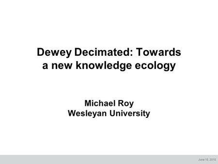 June 15, 2015 Dewey Decimated: Towards a new knowledge ecology Michael Roy Wesleyan University.