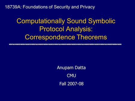 Computationally Sound Symbolic Protocol Analysis: Correspondence Theorems 18739A: Foundations of Security and Privacy Anupam Datta CMU Fall 2007-08.