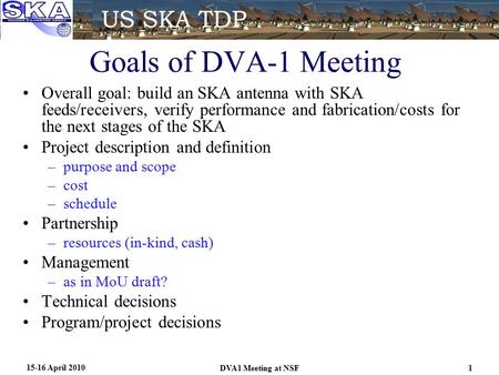 Goals of DVA-1 Meeting Overall goal: build an SKA antenna with SKA feeds/receivers, verify performance and fabrication/costs for the next stages of the.