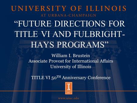“FUTURE DIRECTIONS FOR TITLE VI AND FULBRIGHT- HAYS PROGRAMS” William I. Brustein Associate Provost for International Affairs University of Illinois TITLE.