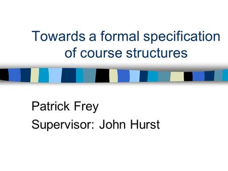 Towards a formal specification of course structures Patrick Frey Supervisor: John Hurst.