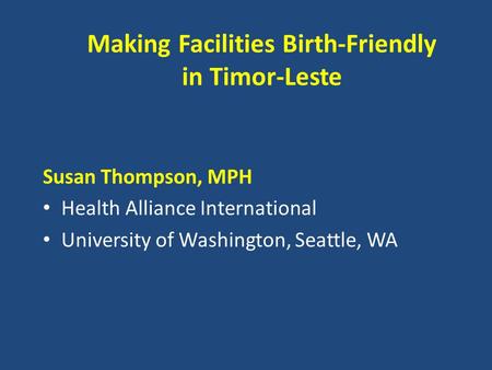 Making Facilities Birth-Friendly in Timor-Leste Susan Thompson, MPH Health Alliance International University of Washington, Seattle, WA.