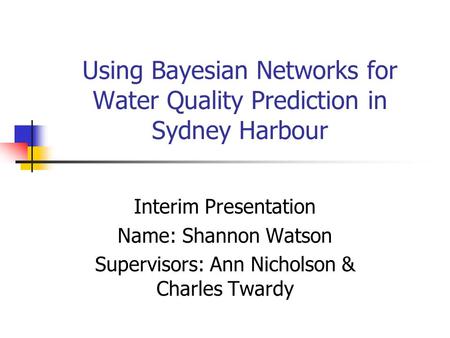 Using Bayesian Networks for Water Quality Prediction in Sydney Harbour Interim Presentation Name: Shannon Watson Supervisors: Ann Nicholson & Charles Twardy.