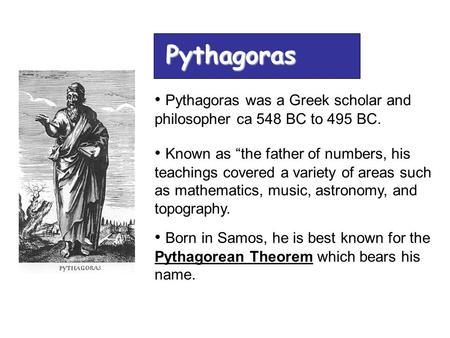 Pythagoras Pythagoras was a Greek scholar and philosopher ca 548 BC to 495 BC. Known as “the father of numbers, his teachings covered a variety of areas.