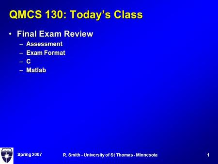 Spring 2007 1R. Smith - University of St Thomas - Minnesota QMCS 130: Today’s Class Final Exam ReviewFinal Exam Review –Assessment –Exam Format –C –Matlab.