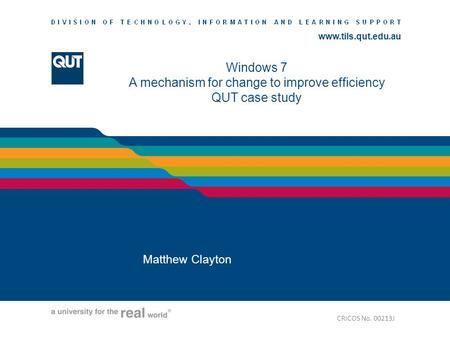Www.tils.qut.edu.au Windows 7 A mechanism for change to improve efficiency QUT case study Matthew Clayton CRICOS No. 00213J.