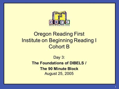 1 Oregon Reading First Institute on Beginning Reading I Cohort B Day 3: The Foundations of DIBELS / The 90 Minute Block August 25, 2005.