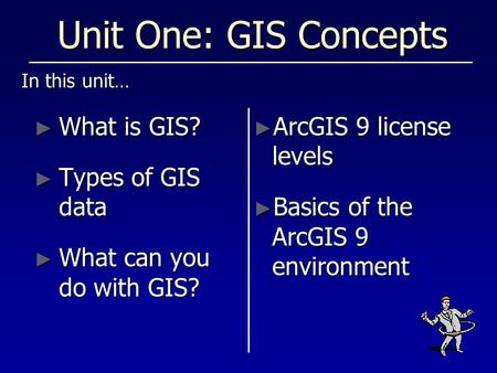 Unit One: GIS Concepts In this unit… ► What is GIS? ► Types of GIS data ► What can you do with GIS? ► ArcGIS 9 license levels ► Basics of the ArcGIS 9.