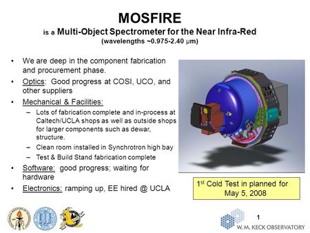 1 MOSFIRE is a Multi-Object Spectrometer for the Near Infra-Red (wavelengths ~0.975-2.40 μm) We are deep in the component fabrication and procurement phase.