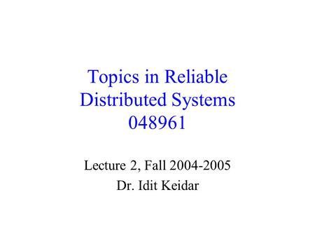 Topics in Reliable Distributed Systems 048961 Lecture 2, Fall 2004-2005 Dr. Idit Keidar.