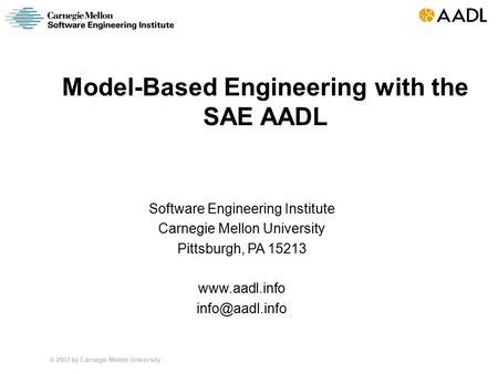 © 2007 by Carnegie Mellon University Model-Based Engineering with the SAE AADL Software Engineering Institute Carnegie Mellon University Pittsburgh, PA.