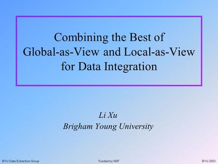BYU 2003BYU Data Extraction Group Combining the Best of Global-as-View and Local-as-View for Data Integration Li Xu Brigham Young University Funded by.