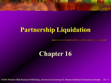16 - 1 ©2003 Prentice Hall Business Publishing, Advanced Accounting 8/e, Beams/Anthony/Clement/Lowensohn Partnership Liquidation Chapter 16.