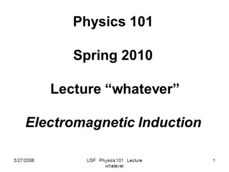 3/27/2006USF Physics 101 Lecture whatever 1 Physics 101 Spring 2010 Lecture “whatever” Electromagnetic Induction.