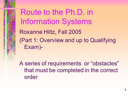 1 Route to the Ph.D. in Information Systems Roxanne Hiltz, Fall 2005 (Part 1: Overview and up to Qualifying Exam)- A series of requirements or “obstacles”