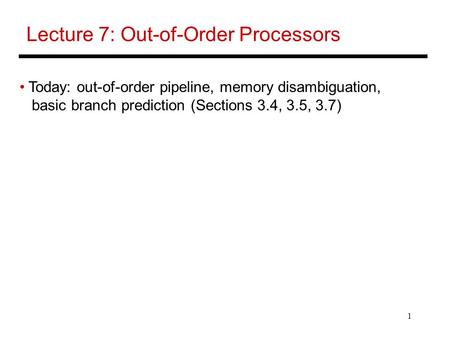 1 Lecture 7: Out-of-Order Processors Today: out-of-order pipeline, memory disambiguation, basic branch prediction (Sections 3.4, 3.5, 3.7)