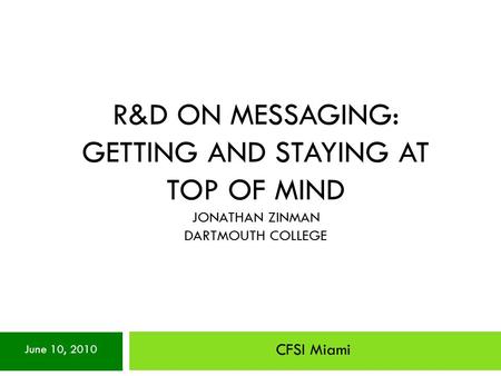 R&D ON MESSAGING: GETTING AND STAYING AT TOP OF MIND JONATHAN ZINMAN DARTMOUTH COLLEGE CFSI Miami June 10, 2010.