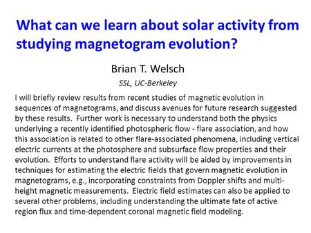 What can we learn about solar activity from studying magnetogram evolution? Brian T. Welsch SSL, UC-Berkeley I will briefly review results from recent.