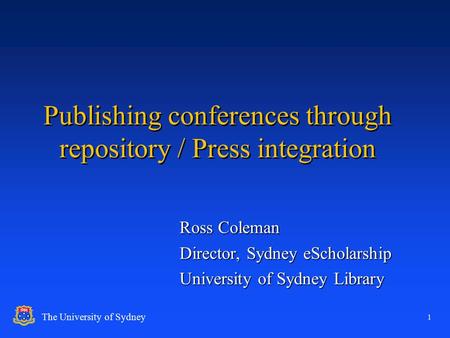 1 The University of Sydney Publishing conferences through repository / Press integration Ross Coleman Director, Sydney eScholarship University of Sydney.
