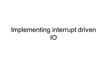Implementing interrupt driven IO. Why use interrupt driven IO? Positive points –Allows asynchronous operation of IO events –Good use of resources –Leads.