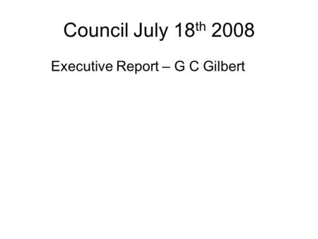 Council July 18 th 2008 Executive Report – G C Gilbert.