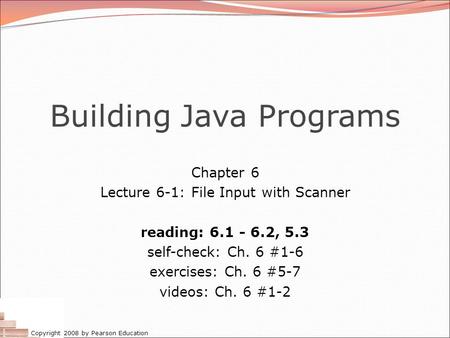 Copyright 2008 by Pearson Education Building Java Programs Chapter 6 Lecture 6-1: File Input with Scanner reading: 6.1 - 6.2, 5.3 self-check: Ch. 6 #1-6.