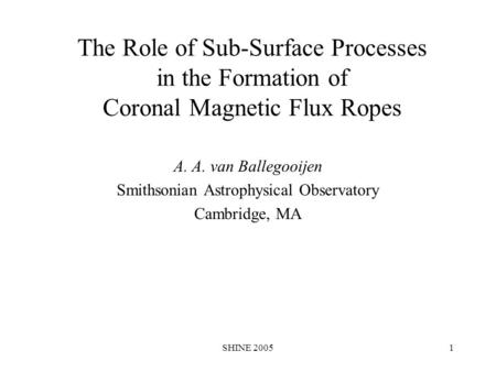 SHINE 20051 The Role of Sub-Surface Processes in the Formation of Coronal Magnetic Flux Ropes A. A. van Ballegooijen Smithsonian Astrophysical Observatory.
