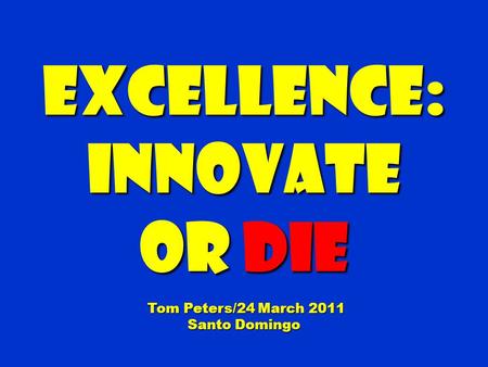 Excellence:Innovate Or die Tom Peters/24 March 2011 Tom Peters/24 March 2011 Santo Domingo.