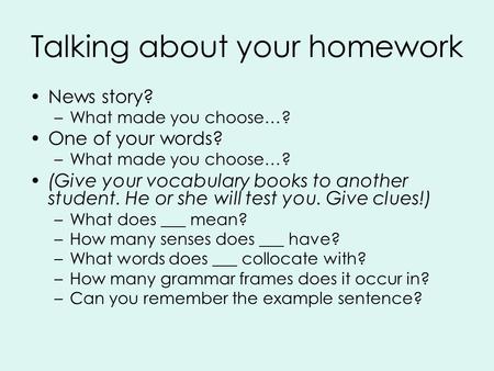 Talking about your homework News story? –What made you choose…? One of your words? –What made you choose…? (Give your vocabulary books to another student.