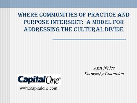 Where Communities of Practice and purpose Intersect: A model for Addressing the cultural divide Ann Noles Knowledge Champion www.capitalone.com.