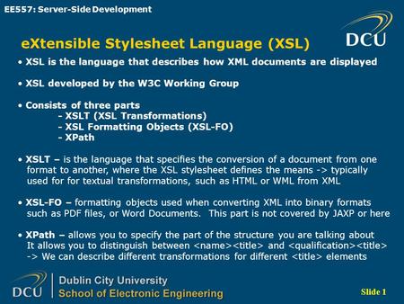 Slide 1 EE557: Server-Side Development eXtensible Stylesheet Language (XSL) XSL is the language that describes how XML documents are displayed XSL developed.