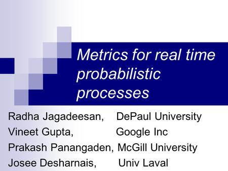 Metrics for real time probabilistic processes Radha Jagadeesan, DePaul University Vineet Gupta, Google Inc Prakash Panangaden, McGill University Josee.