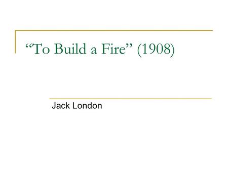 “To Build a Fire” (1908) Jack London. Jack London (1876-1916) Prolific writer of The Call of the Wild (1903), The Sea-Wolf (1904), and 18 other novels,