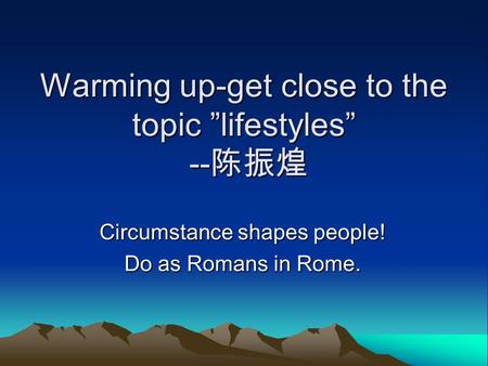 Warming up-get close to the topic ”lifestyles” -- 陈振煌 Circumstance shapes people! Do as Romans in Rome.
