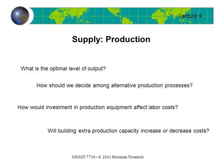 Lecture 4 MGMT 7730 - © 2011 Houman Younessi Supply: Production What is the optimal level of output? How should we decide among alternative production.
