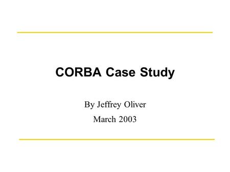 CORBA Case Study By Jeffrey Oliver March 2003. March 17, 2003CORBA Case Study by J. T. Oliver2 History The CORBA (Common Object Request Broker Architecture)