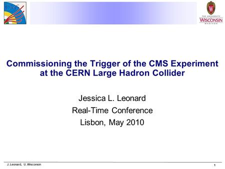 J. Leonard, U. Wisconsin 1 Commissioning the Trigger of the CMS Experiment at the CERN Large Hadron Collider Jessica L. Leonard Real-Time Conference Lisbon,