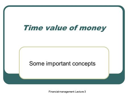 Financial management: Lecture 3 Time value of money Some important concepts.