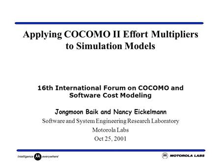 Applying COCOMO II Effort Multipliers to Simulation Models 16th International Forum on COCOMO and Software Cost Modeling Jongmoon Baik and Nancy Eickelmann.