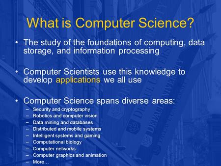 What is Computer Science? The study of the foundations of computing, data storage, and information processing Computer Scientists use this knowledge to.