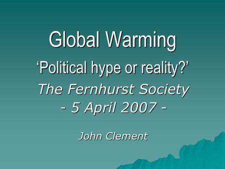 Global Warming ‘Political hype or reality?’ The Fernhurst Society - 5 April 2007 - John Clement.
