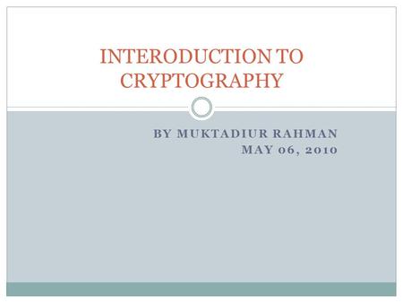 BY MUKTADIUR RAHMAN MAY 06, 2010 INTERODUCTION TO CRYPTOGRAPHY.