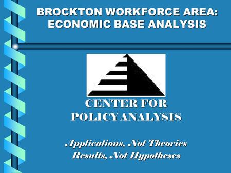 BROCKTON WORKFORCE AREA: ECONOMIC BASE ANALYSIS CENTER FOR POLICY ANALYSIS Applications, Not Theories Results, Not Hypotheses.