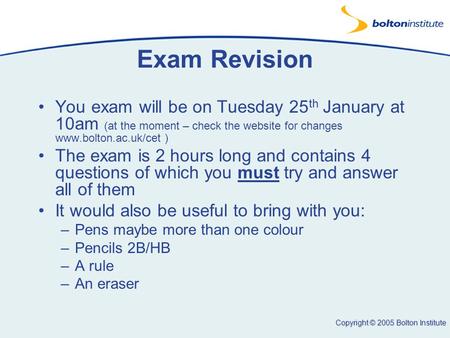 Copyright © 2005 Bolton Institute Exam Revision You exam will be on Tuesday 25 th January at 10am (at the moment – check the website for changes www.bolton.ac.uk/cet.