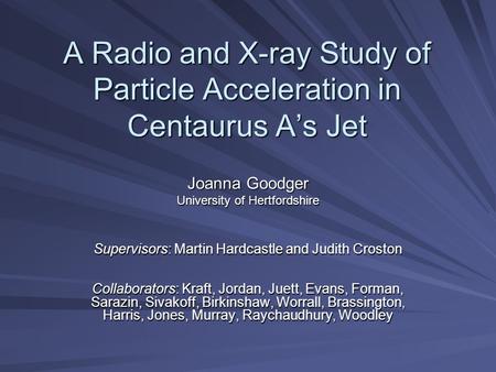 A Radio and X-ray Study of Particle Acceleration in Centaurus A’s Jet Joanna Goodger University of Hertfordshire Supervisors: Martin Hardcastle and Judith.
