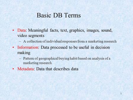 1 Basic DB Terms Data: Meaningful facts, text, graphics, images, sound, video segments –A collection of individual responses from a marketing research.