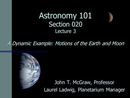 Astronomy 101 Section 020 Lecture 3 A Dynamic Example: Motions of the Earth and Moon John T. McGraw, Professor Laurel Ladwig, Planetarium Manager.